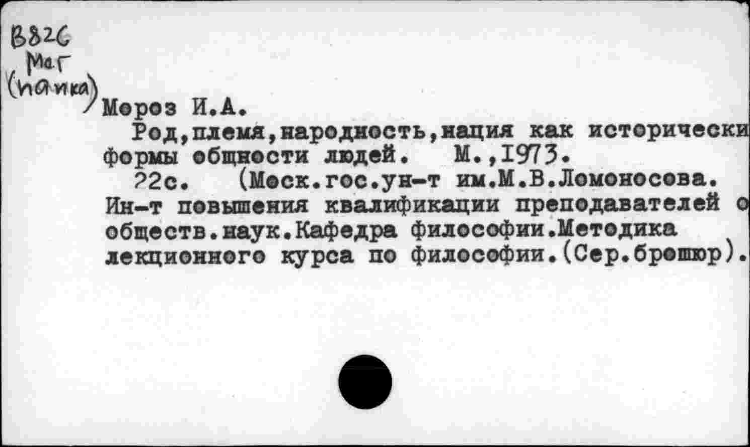 ﻿(ьХию)
/Мороз И.А.
Род,племя,народность,нация как историческ формы общности людей. М.,1973.
22с. (Моск.гос.ун-т им.М.В.Ломоносова. Ин-т повышения квалификации преподавателей обществ.наук.Кафедра философии.Методика лекционного курса по философии.(Сер.брошюр)